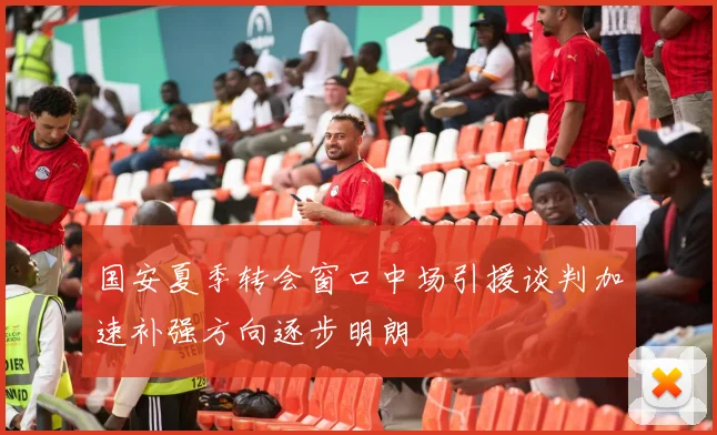 国安夏季转会窗口中场引援谈判加速补强方向逐步明朗