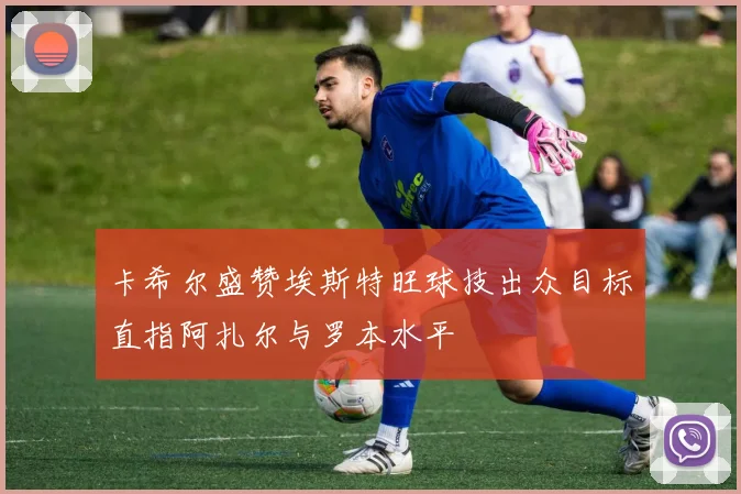 卡希尔盛赞埃斯特旺球技出众目标直指阿扎尔与罗本水平