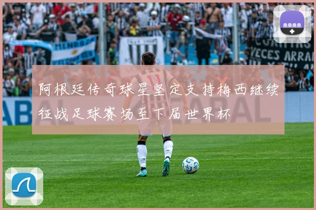 阿根廷传奇球星坚定支持梅西继续征战足球赛场至下届世界杯