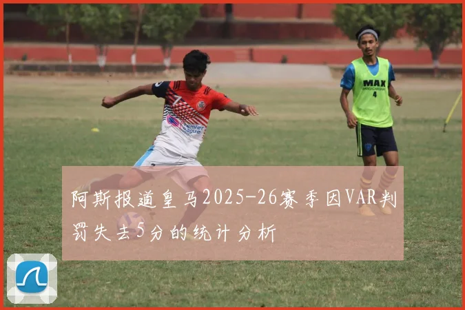 阿斯报道皇马2025-26赛季因VAR判罚失去5分的统计分析