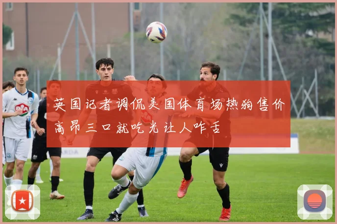 英国记者调侃美国体育场热狗售价高昂三口就吃光让人咋舌