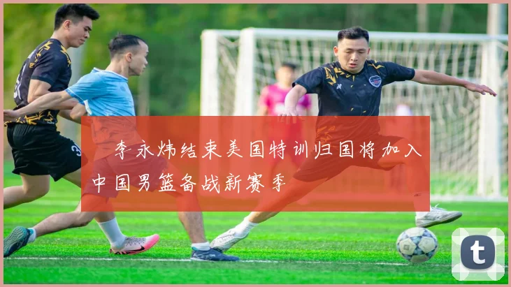 偰李永炜结束美国特训归国将加入中国男篮备战新赛季